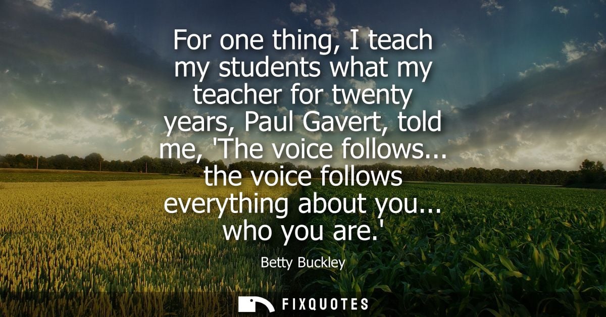 For one thing, I teach my students what my teacher for twenty years, Paul Gavert, told me, The voice follows... the voic