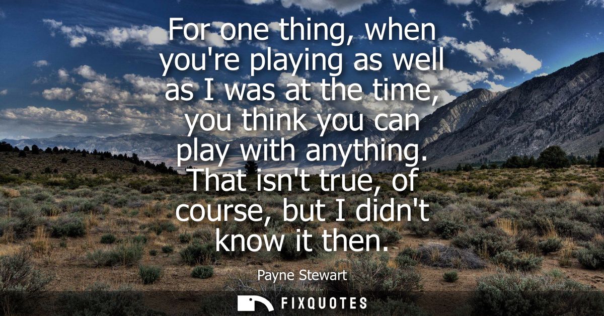 For one thing, when youre playing as well as I was at the time, you think you can play with anything. That isnt true, of