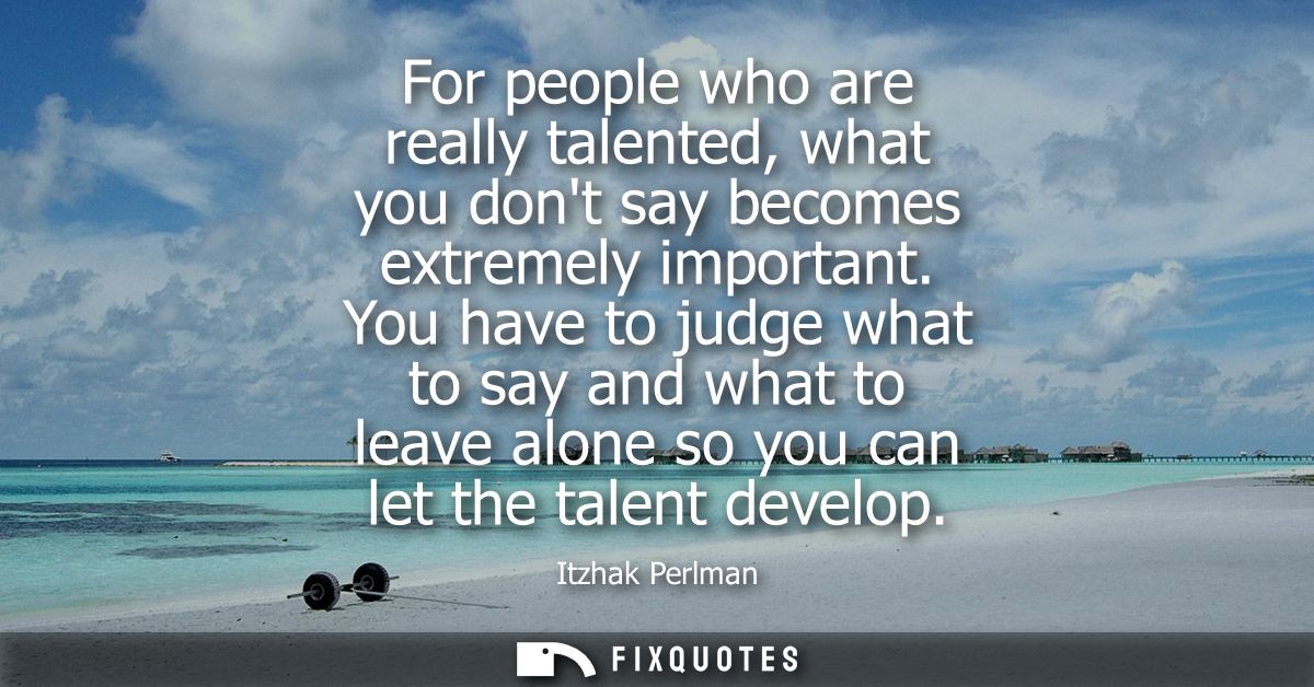 For people who are really talented, what you dont say becomes extremely important. You have to judge what to say and wha
