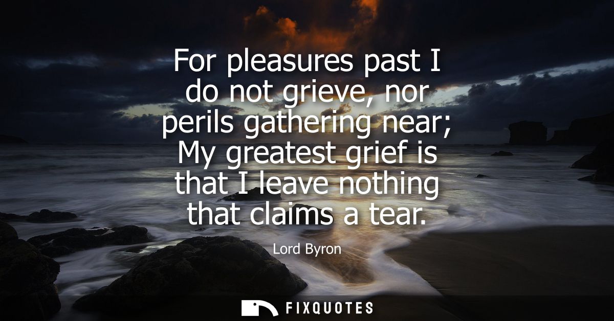 For pleasures past I do not grieve, nor perils gathering near My greatest grief is that I leave nothing that claims a te