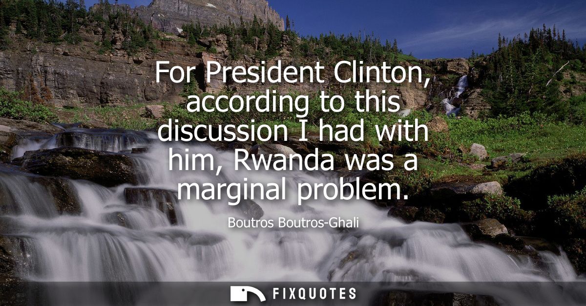 For President Clinton, according to this discussion I had with him, Rwanda was a marginal problem