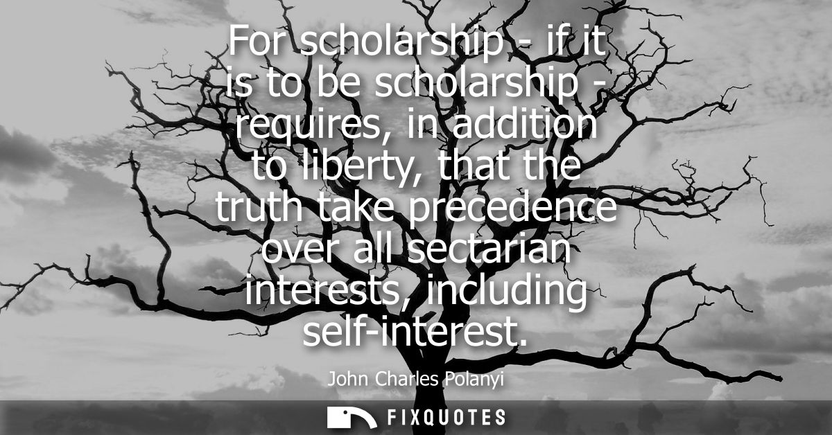 For scholarship - if it is to be scholarship - requires, in addition to liberty, that the truth take precedence over all