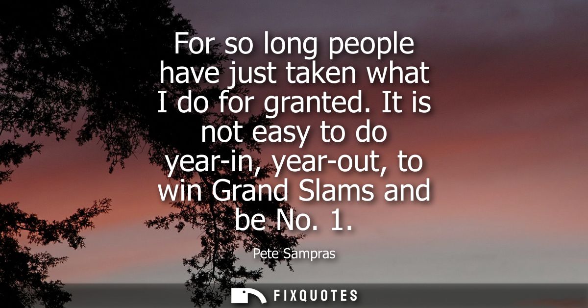For so long people have just taken what I do for granted. It is not easy to do year-in, year-out, to win Grand Slams and