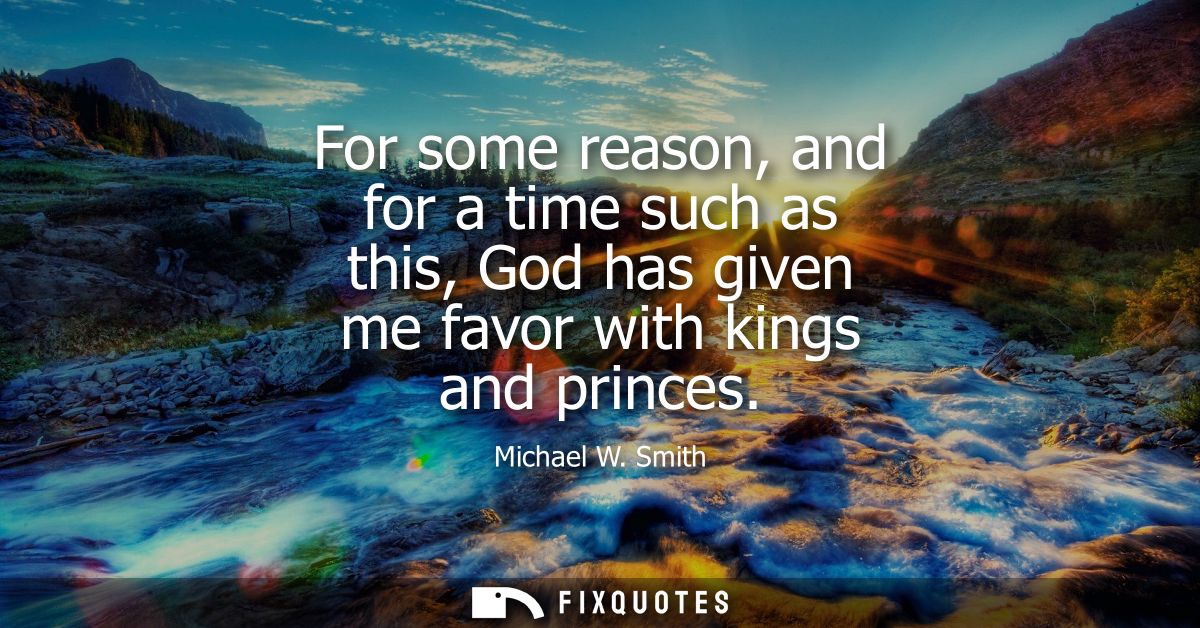 For some reason, and for a time such as this, God has given me favor with kings and princes - Michael W. Smith