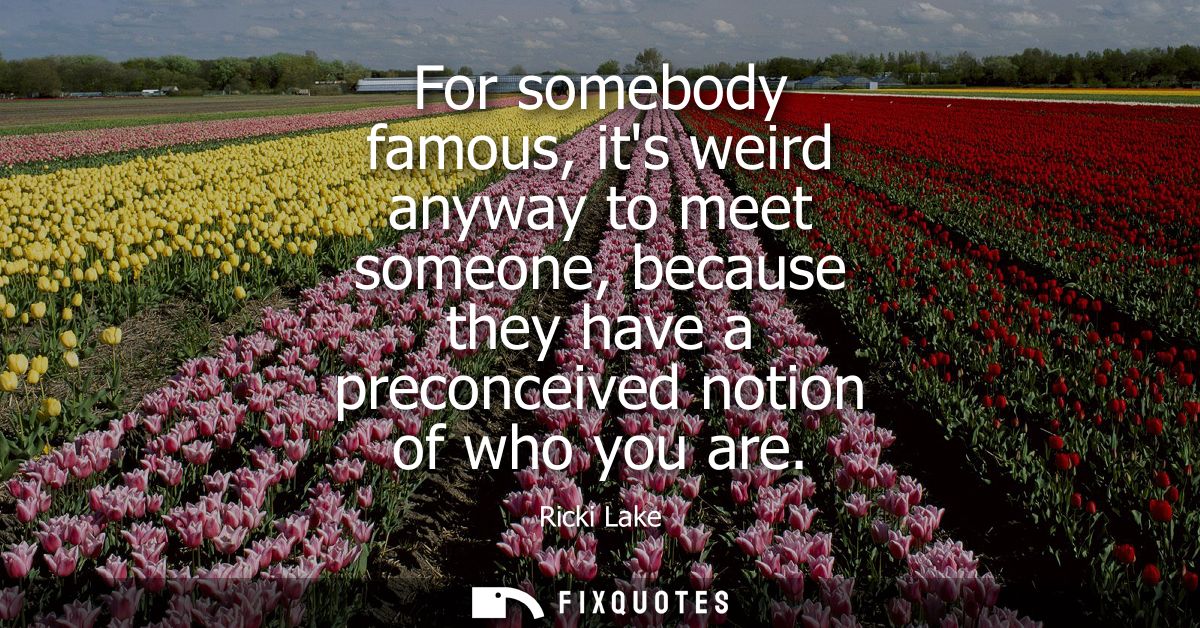 For somebody famous, its weird anyway to meet someone, because they have a preconceived notion of who you are
