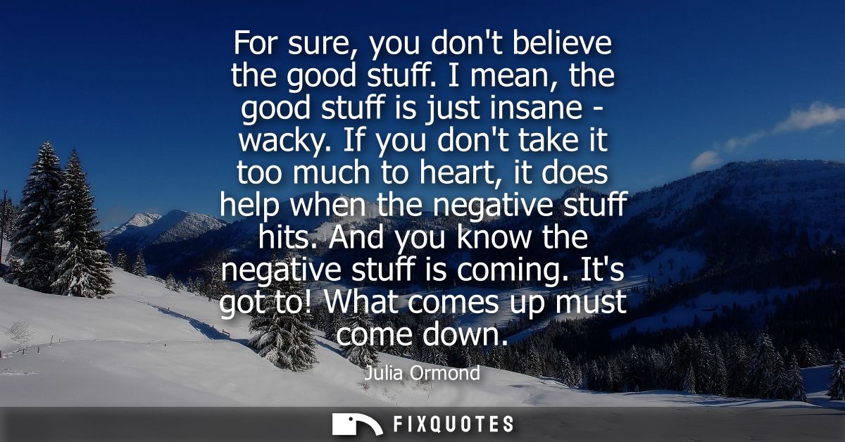For sure, you dont believe the good stuff. I mean, the good stuff is just insane - wacky. If you dont take it too much t