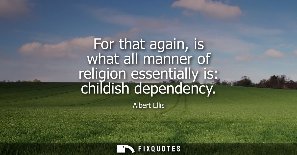 For that again, is what all manner of religion essentially is: childish dependency