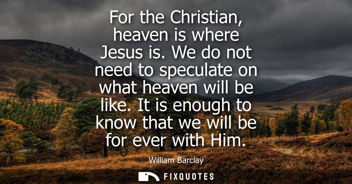 For the Christian, heaven is where Jesus is. We do not need to speculate on what heaven will be like. It is enough to kn