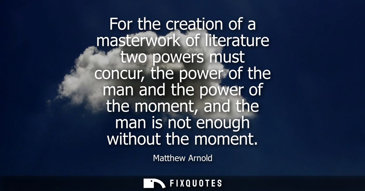 For the creation of a masterwork of literature two powers must concur, the power of the man and the power of the moment,