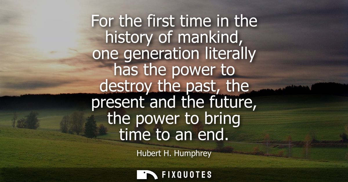 For the first time in the history of mankind, one generation literally has the power to destroy the past, the present an