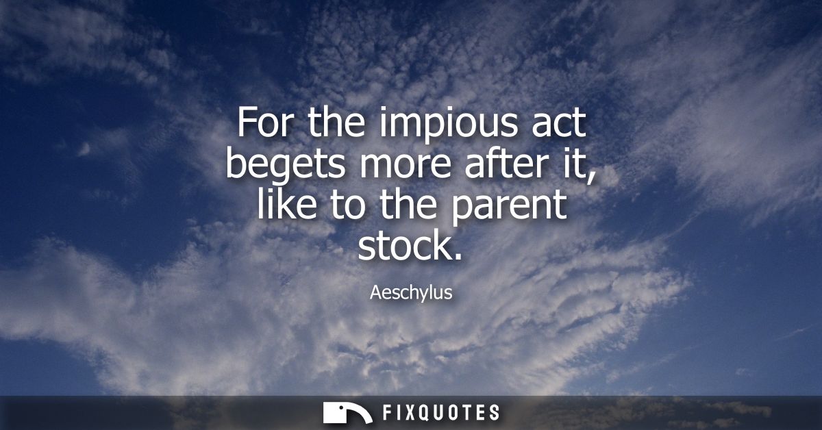 For the impious act begets more after it, like to the parent stock