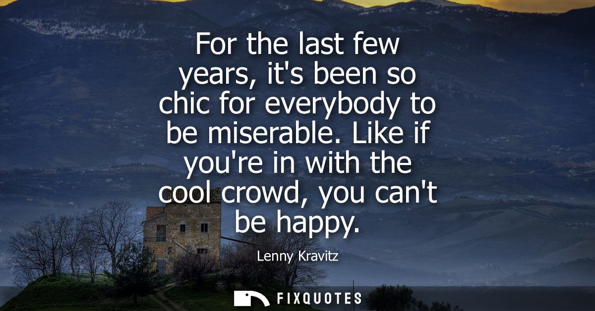 For the last few years, its been so chic for everybody to be miserable. Like if youre in with the cool crowd, you cant b