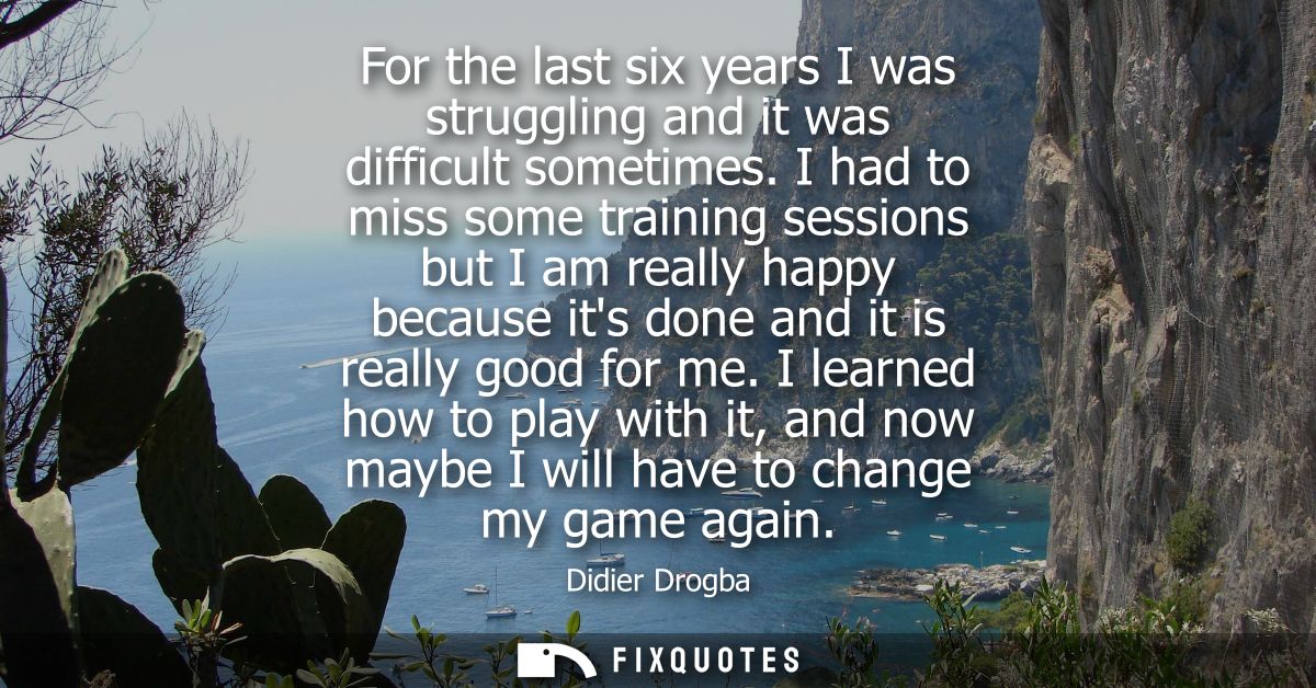 For the last six years I was struggling and it was difficult sometimes. I had to miss some training sessions but I am re