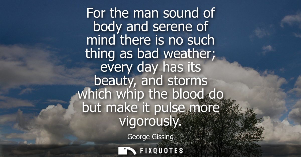 For the man sound of body and serene of mind there is no such thing as bad weather every day has its beauty, and storms 