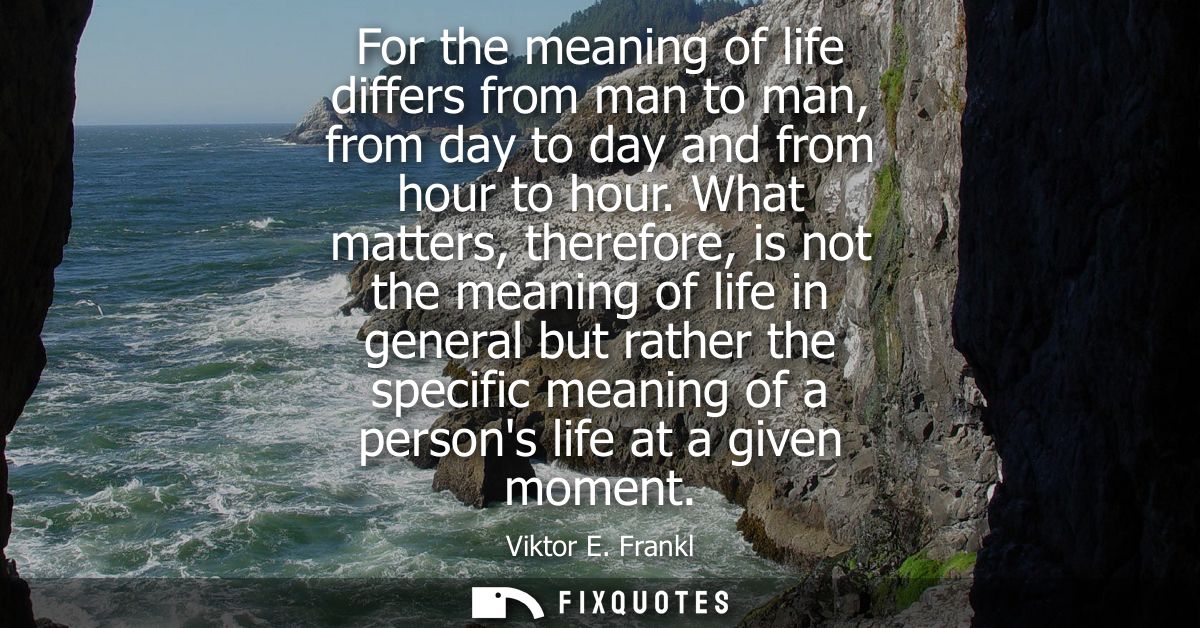 For the meaning of life differs from man to man, from day to day and from hour to hour. What matters, therefore, is not 