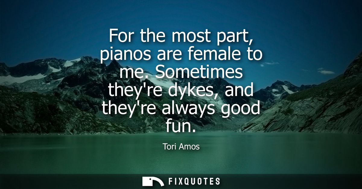 For the most part, pianos are female to me. Sometimes theyre dykes, and theyre always good fun