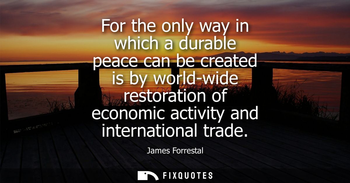 For the only way in which a durable peace can be created is by world-wide restoration of economic activity and internati