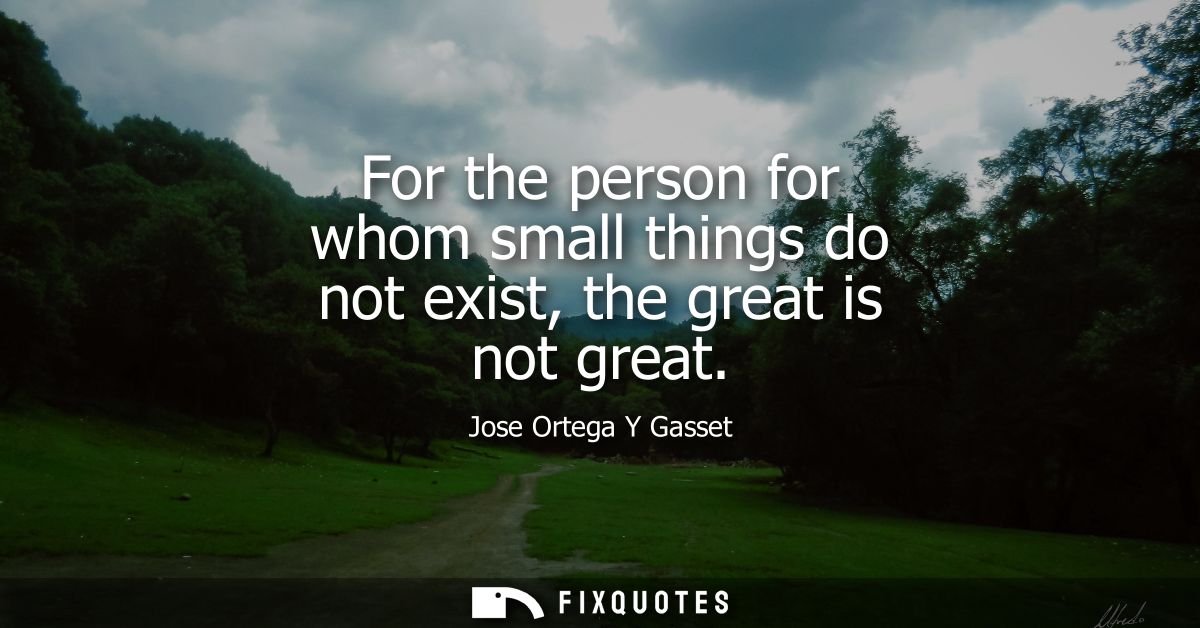 For the person for whom small things do not exist, the great is not great