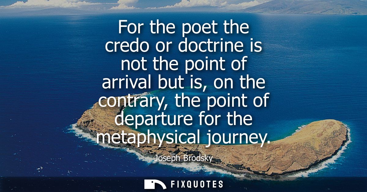 For the poet the credo or doctrine is not the point of arrival but is, on the contrary, the point of departure for the m