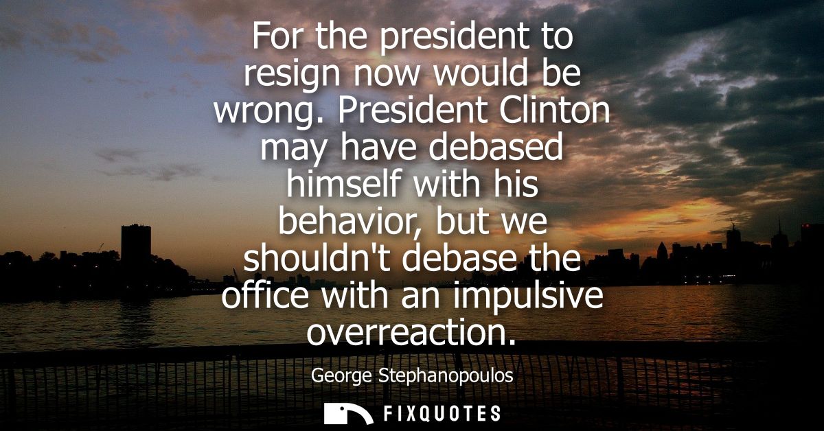 For the president to resign now would be wrong. President Clinton may have debased himself with his behavior, but we sho