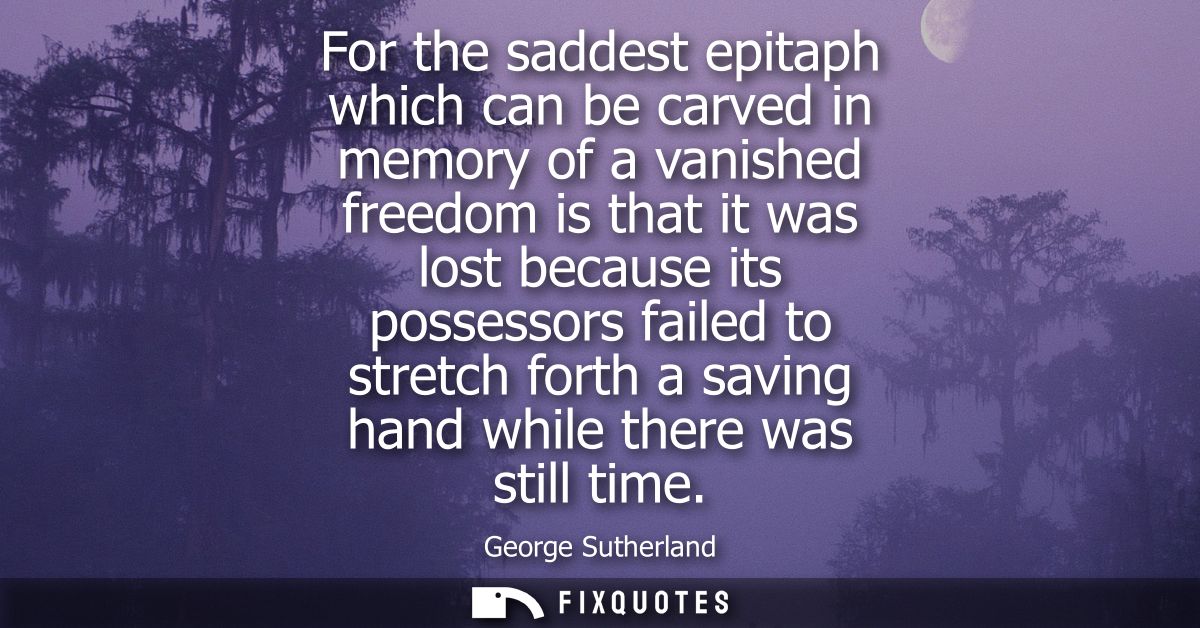 For the saddest epitaph which can be carved in memory of a vanished freedom is that it was lost because its possessors f