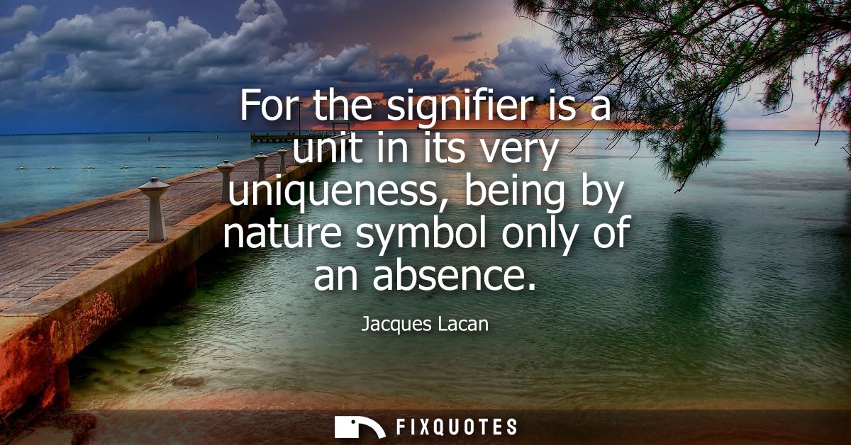 For the signifier is a unit in its very uniqueness, being by nature symbol only of an absence