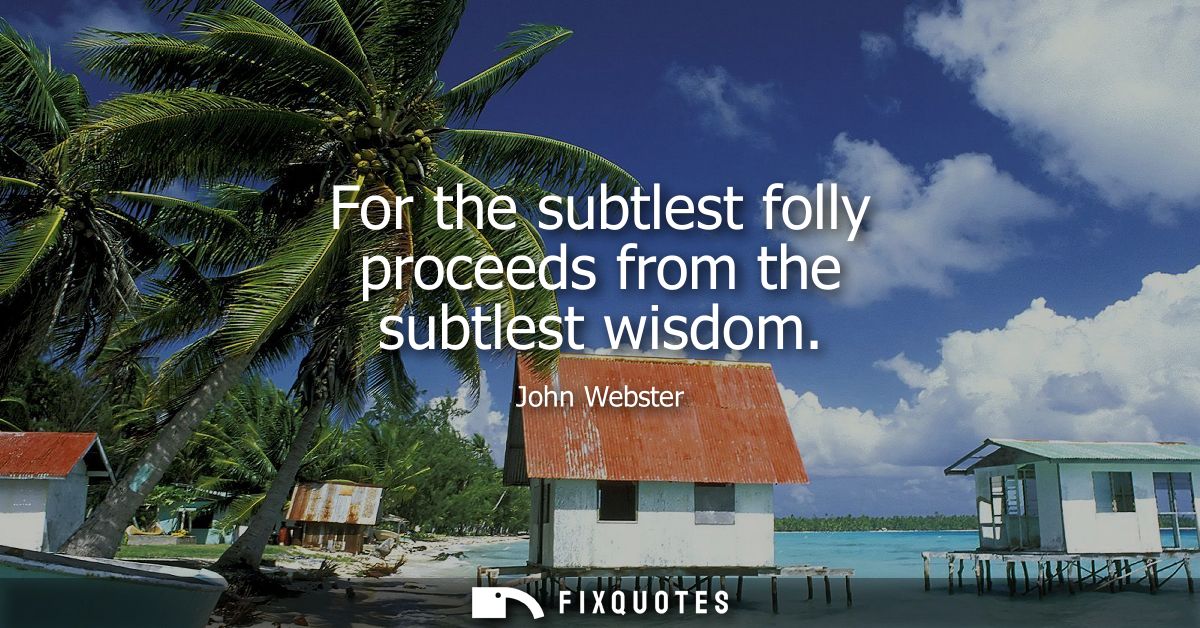 For the subtlest folly proceeds from the subtlest wisdom