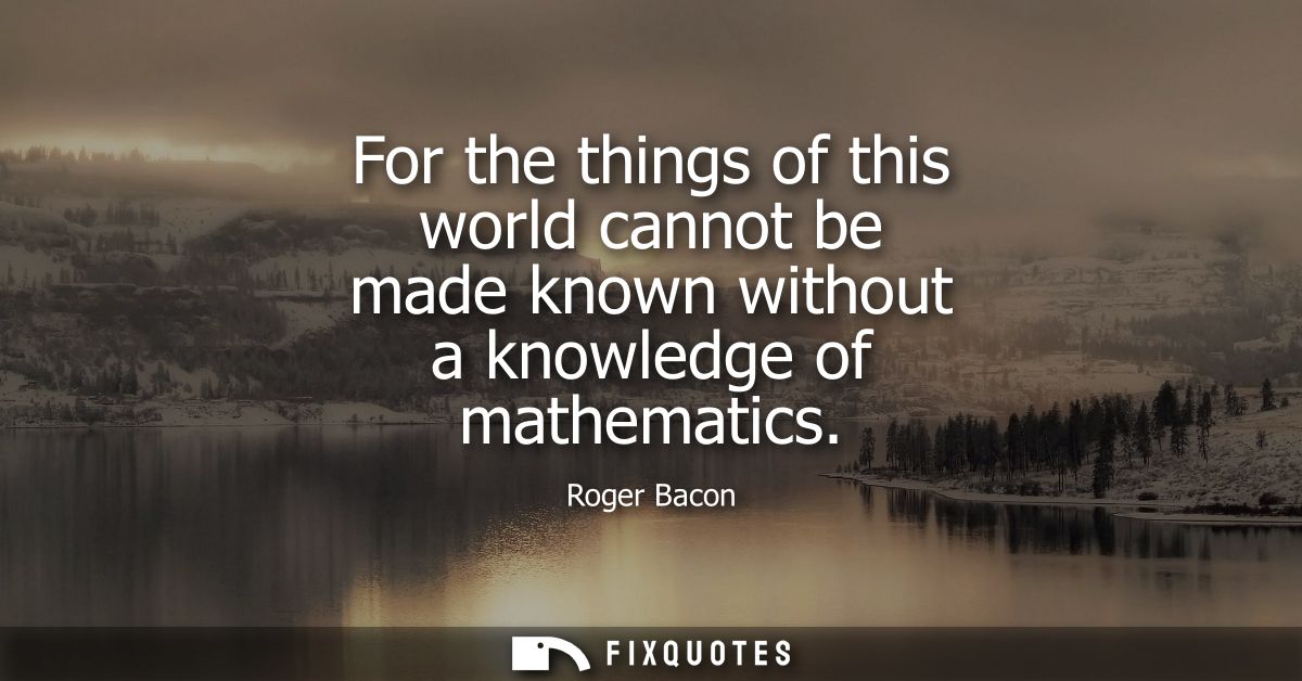 For the things of this world cannot be made known without a knowledge of mathematics