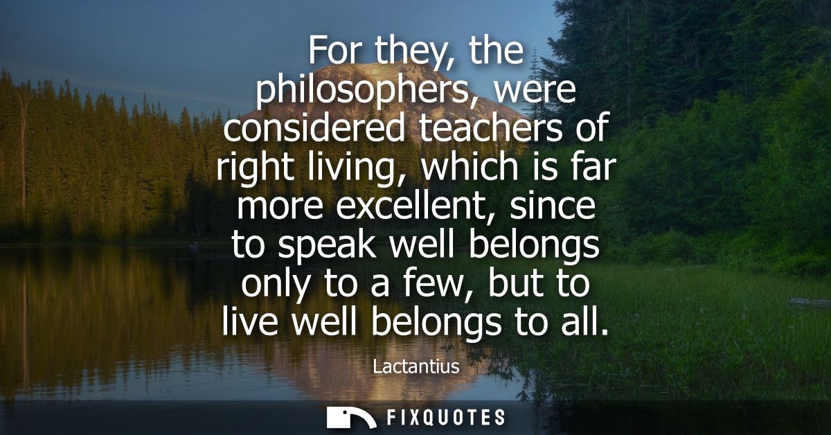 For they, the philosophers, were considered teachers of right living, which is far more excellent, since to speak well b