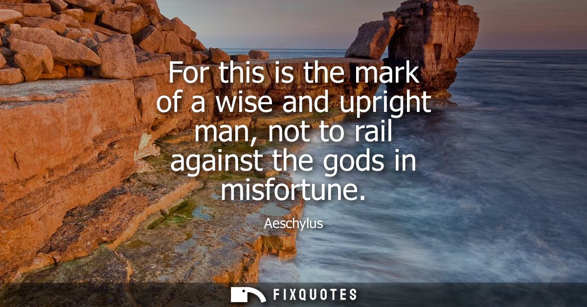 For this is the mark of a wise and upright man, not to rail against the gods in misfortune