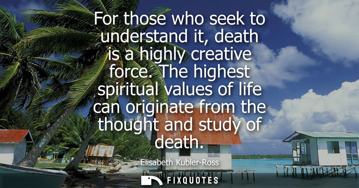 For those who seek to understand it, death is a highly creative force. The highest spiritual values of life can originat