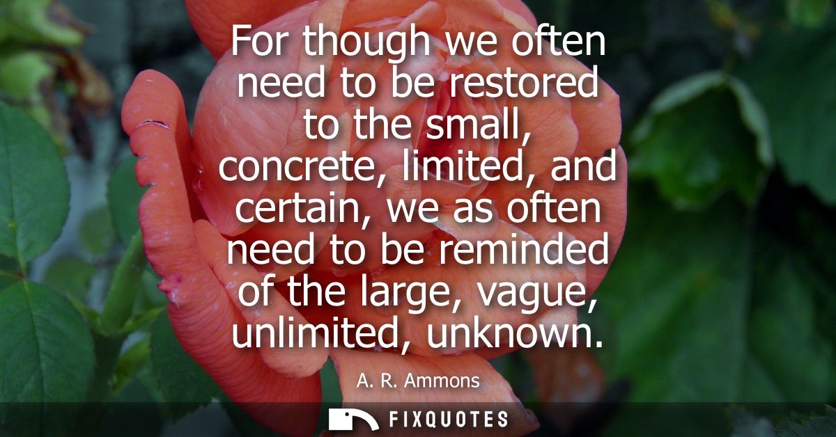 For though we often need to be restored to the small, concrete, limited, and certain, we as often need to be reminded of