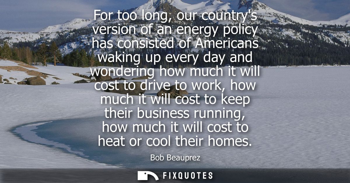 For too long, our countrys version of an energy policy has consisted of Americans waking up every day and wondering how 