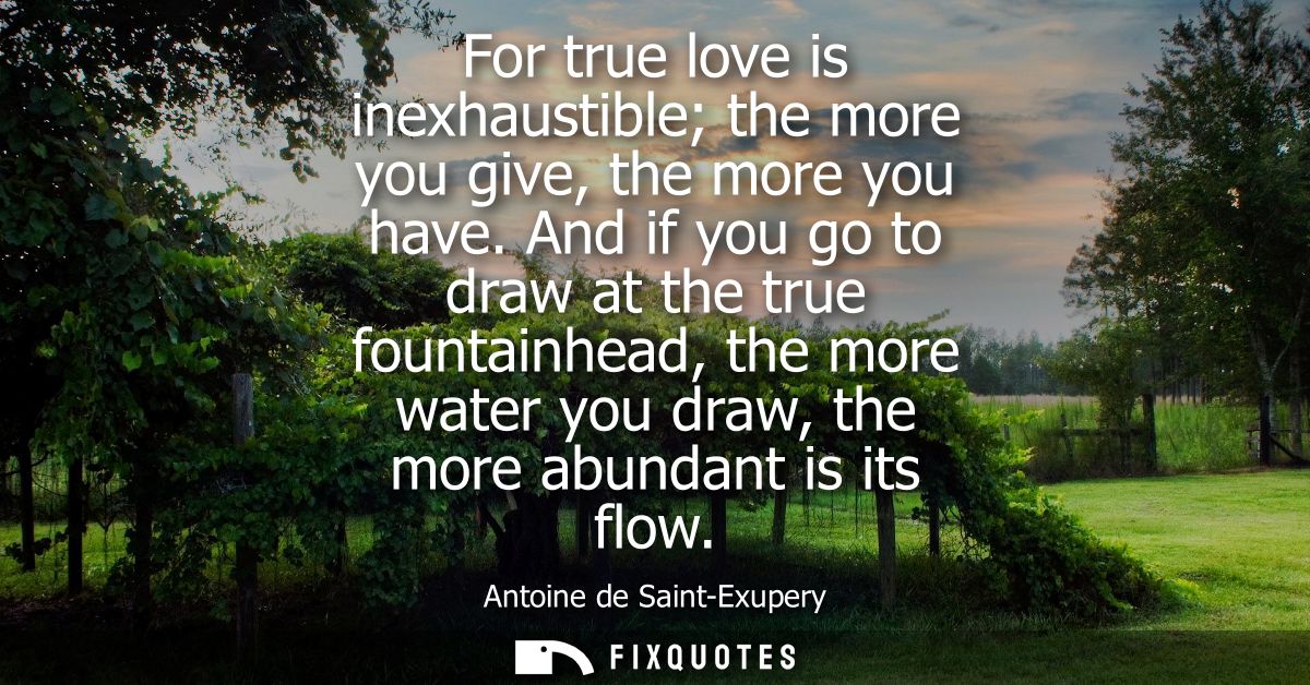 For true love is inexhaustible the more you give, the more you have. And if you go to draw at the true fountainhead, the