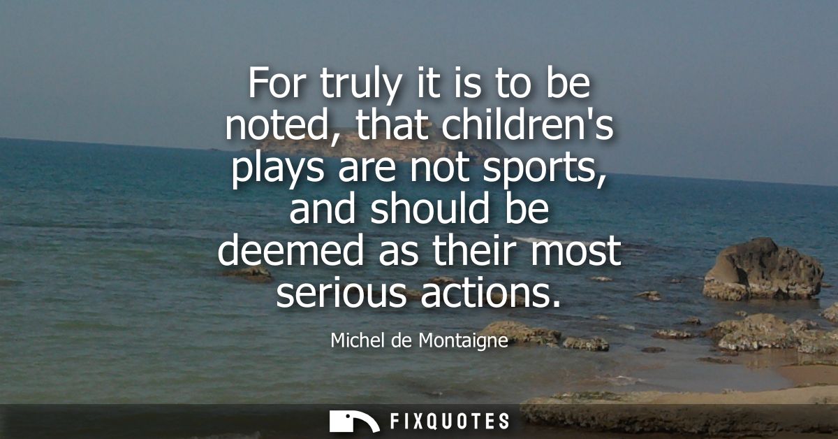 For truly it is to be noted, that childrens plays are not sports, and should be deemed as their most serious actions