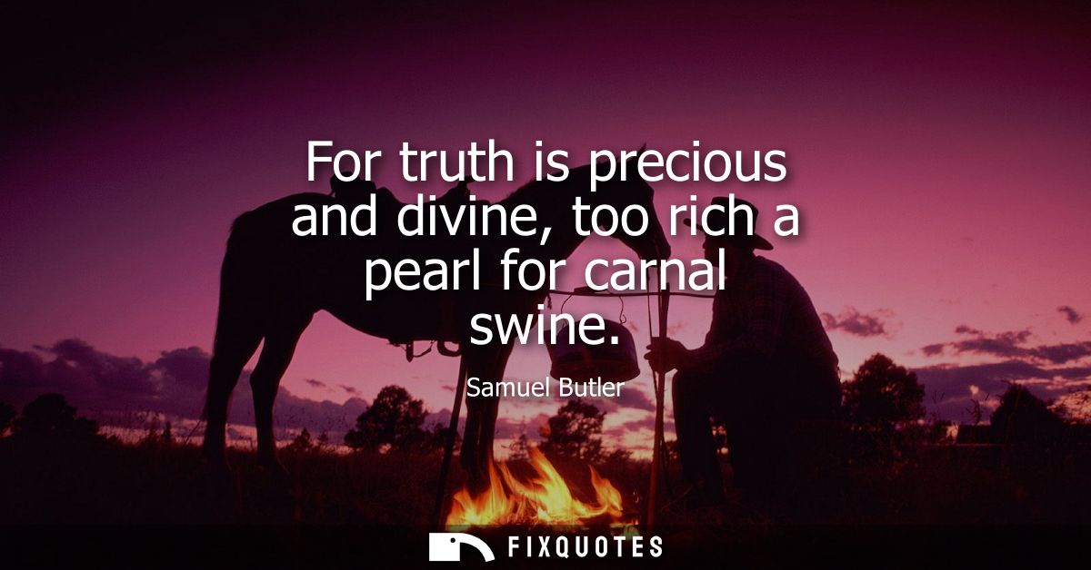 For truth is precious and divine, too rich a pearl for carnal swine