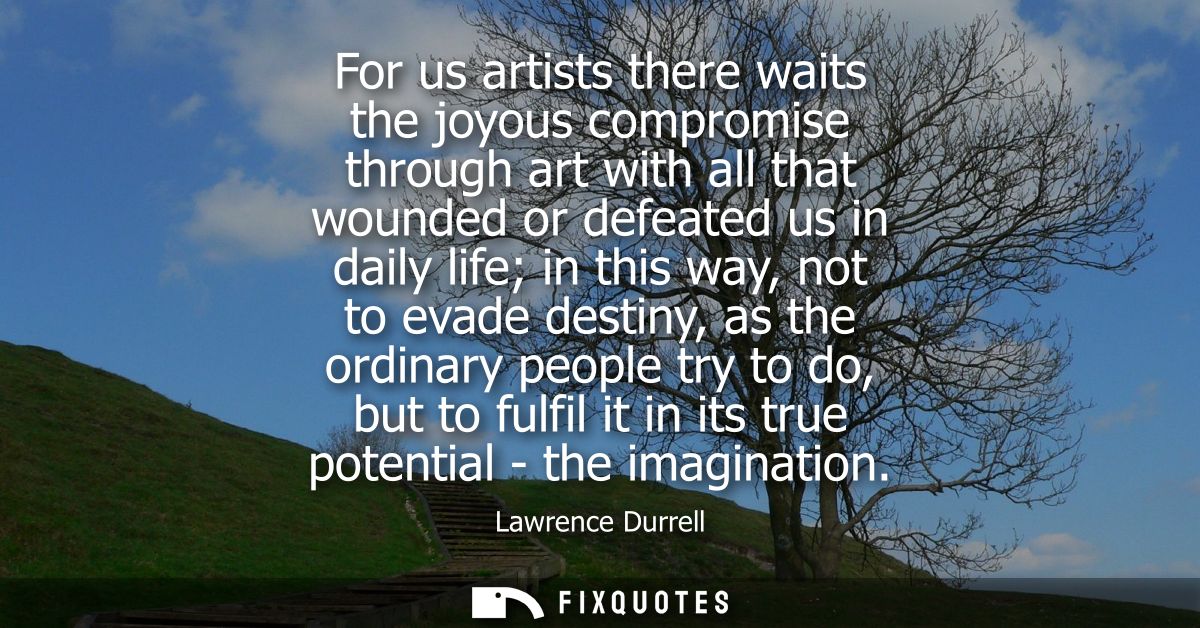 For us artists there waits the joyous compromise through art with all that wounded or defeated us in daily life in this 