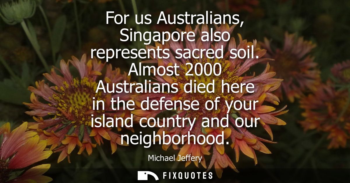 For us Australians, Singapore also represents sacred soil. Almost 2000 Australians died here in the defense of your isla