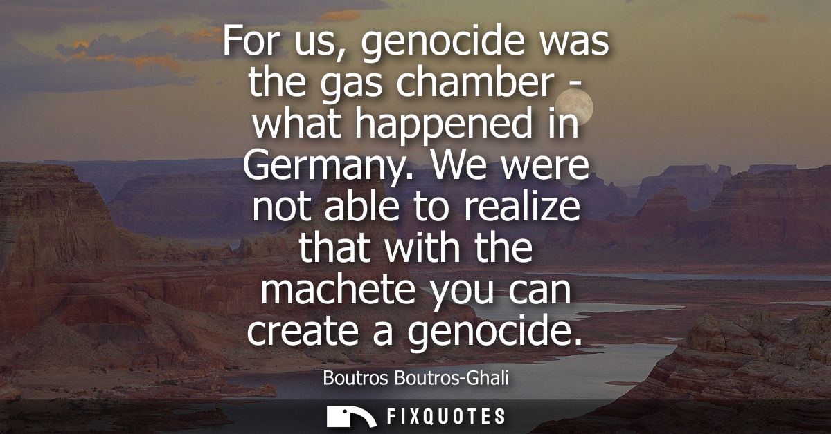 For us, genocide was the gas chamber - what happened in Germany. We were not able to realize that with the machete you c