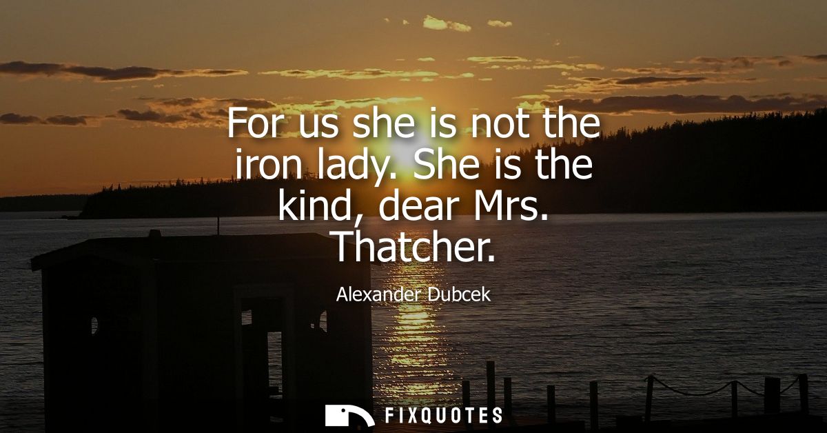 For us she is not the iron lady. She is the kind, dear Mrs. Thatcher