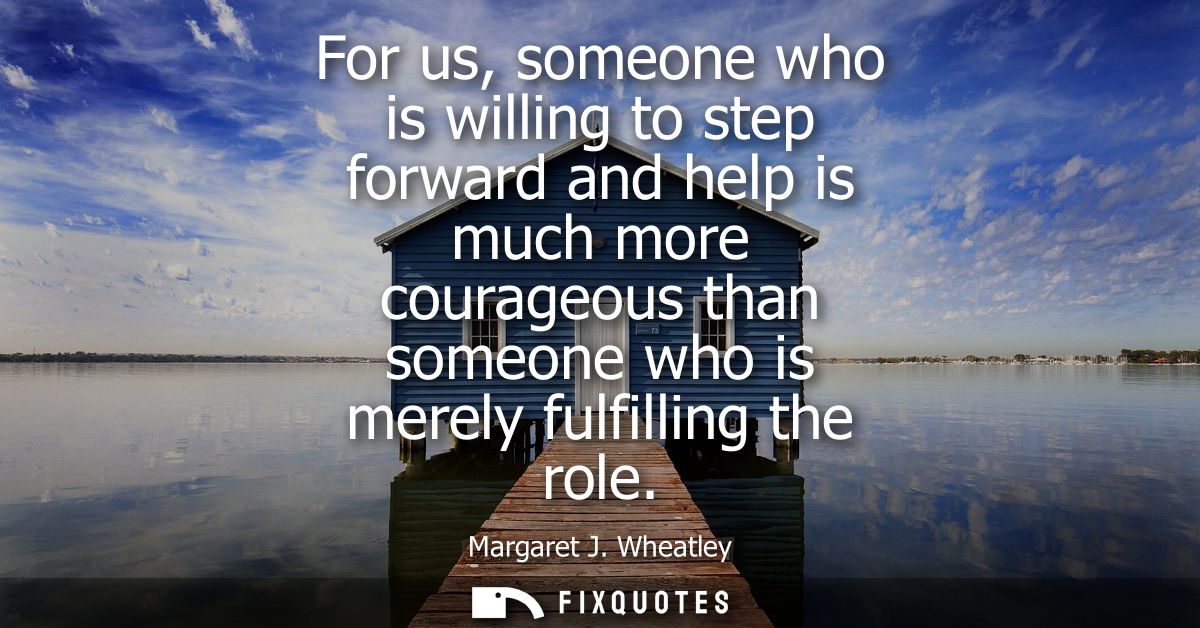 For us, someone who is willing to step forward and help is much more courageous than someone who is merely fulfilling th