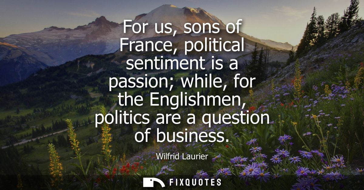 For us, sons of France, political sentiment is a passion while, for the Englishmen, politics are a question of business