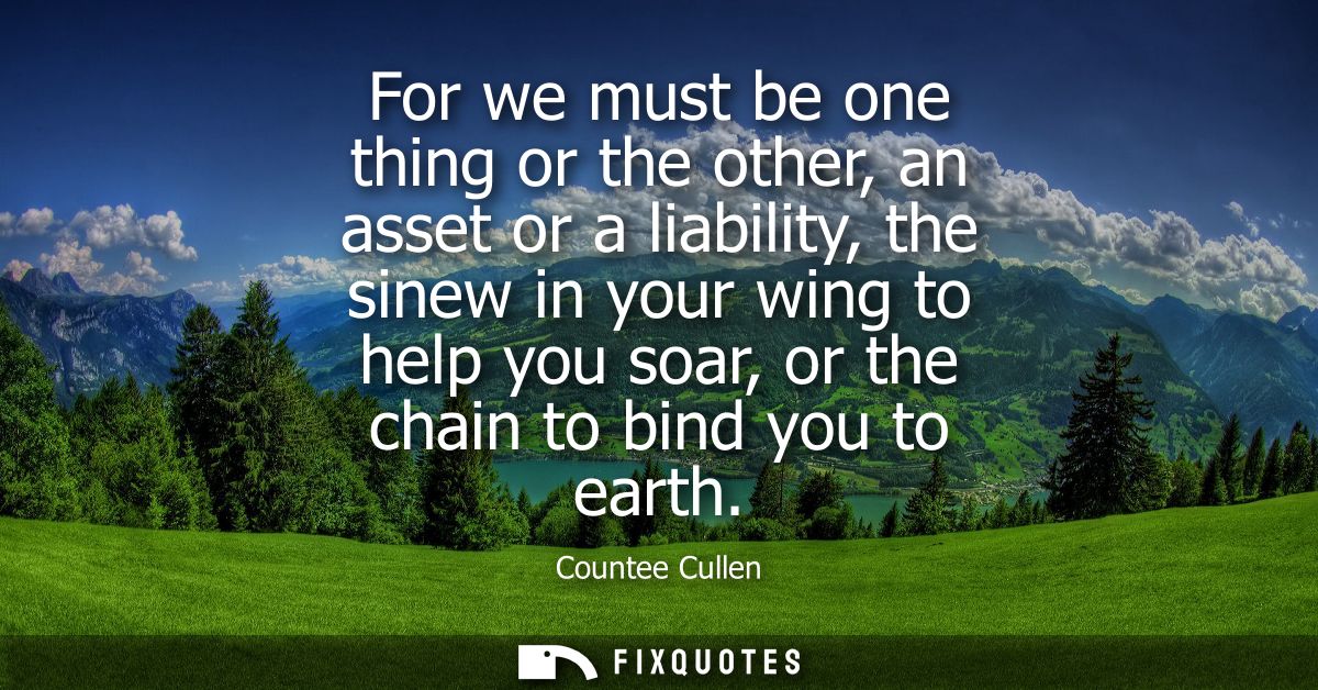 For we must be one thing or the other, an asset or a liability, the sinew in your wing to help you soar, or the chain to