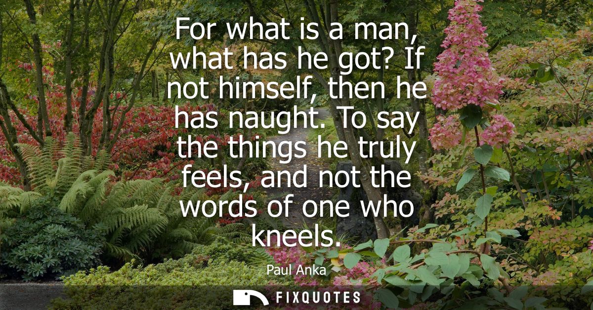 For what is a man, what has he got? If not himself, then he has naught. To say the things he truly feels, and not the wo