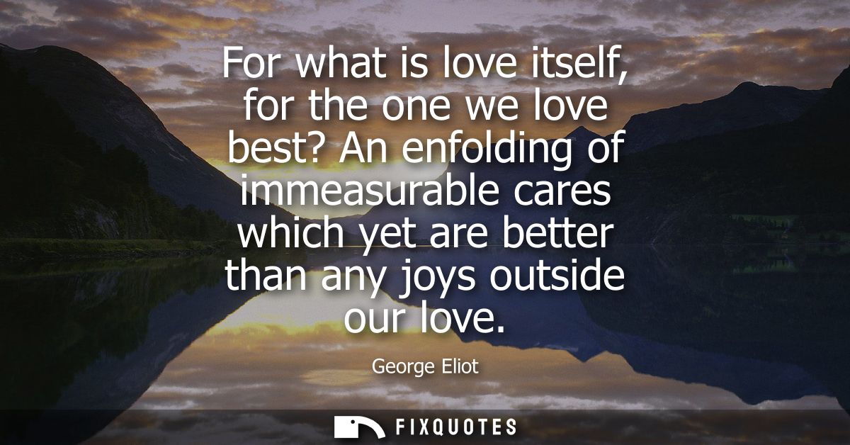 For what is love itself, for the one we love best? An enfolding of immeasurable cares which yet are better than any joys