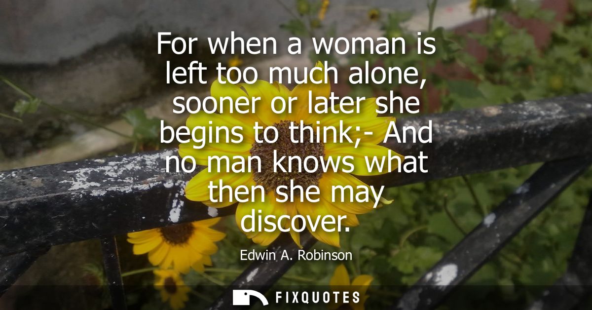 For when a woman is left too much alone, sooner or later she begins to think- And no man knows what then she may discove