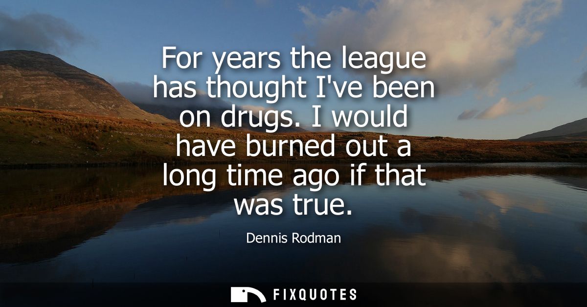 For years the league has thought Ive been on drugs. I would have burned out a long time ago if that was true