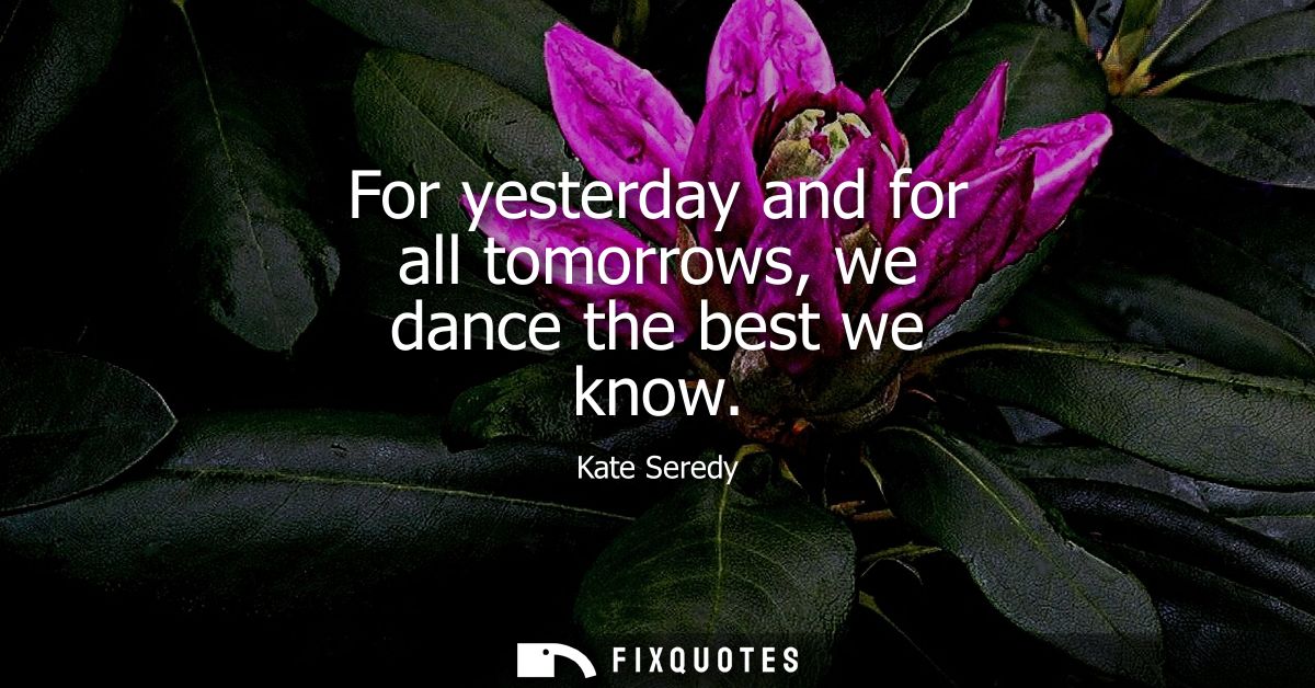 For yesterday and for all tomorrows, we dance the best we know