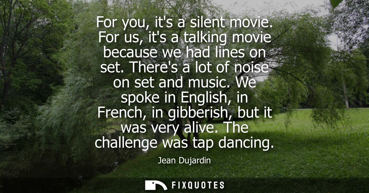 For you, its a silent movie. For us, its a talking movie because we had lines on set. Theres a lot of noise on set and m