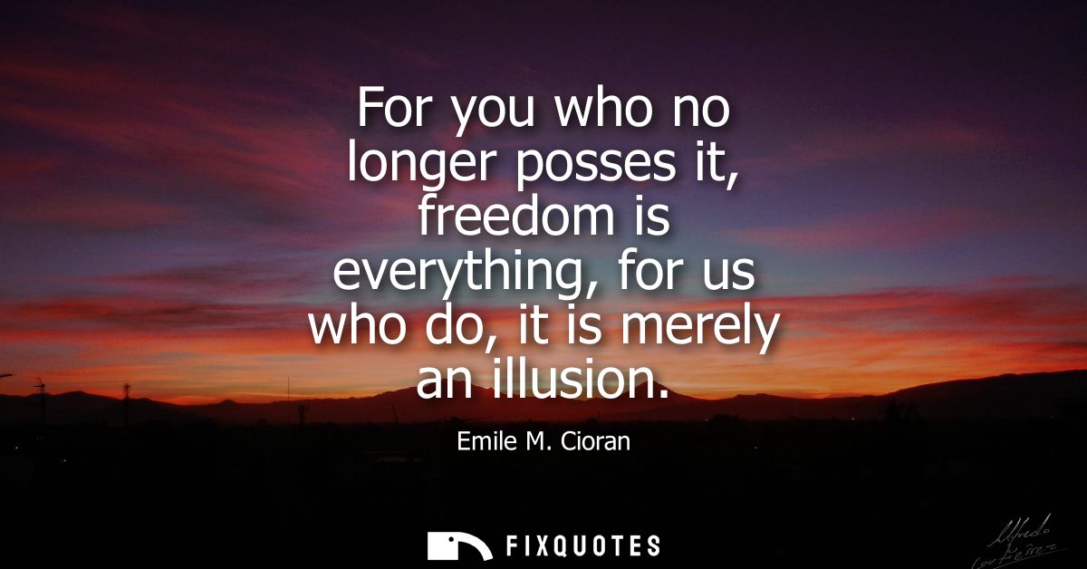 For you who no longer posses it, freedom is everything, for us who do, it is merely an illusion